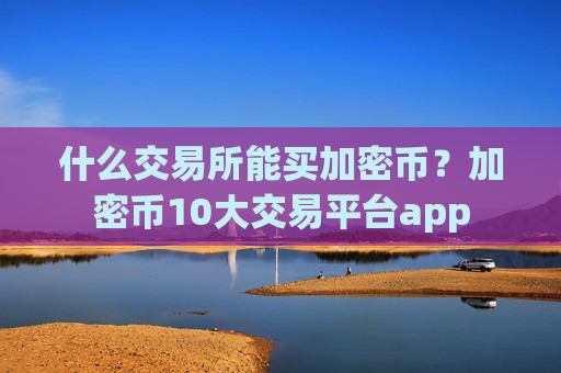 什么交易所能买加密币？加密币10大交易平台app