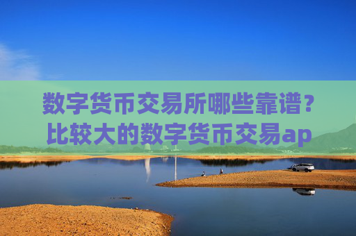 数字货币交易所哪些靠谱？比较大的数字货币交易app
