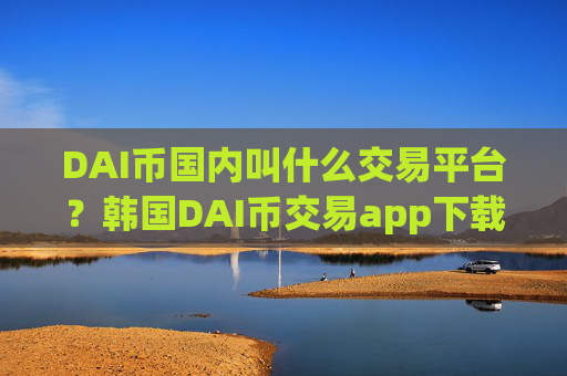 DAI币国内叫什么交易平台？韩国DAI币交易app下载网站