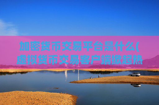 加密货币交易平台是什么(虚拟货币交易客户端掀起热潮)