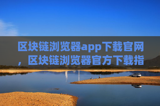 区块链浏览器app下载官网，区块链浏览器官方下载指南