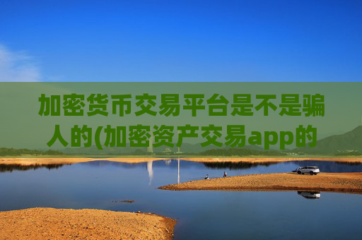 加密货币交易平台是不是骗人的(加密资产交易app的资讯更新)
