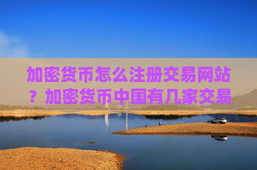 加密货币怎么注册交易网站？加密货币中国有几家交易平台app