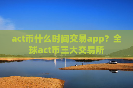act币什么时间交易app？全球act币三大交易所