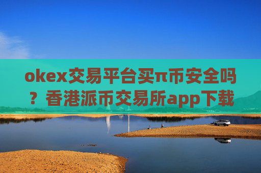 okex交易平台买π币安全吗？香港派币交易所app下载排名