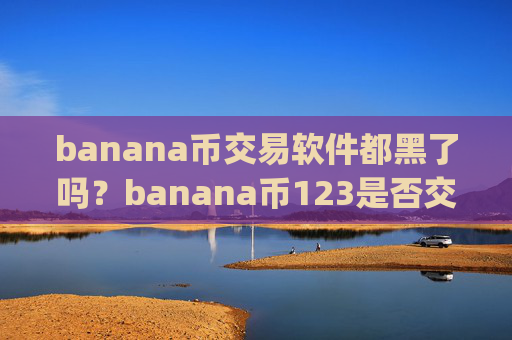 banana币交易软件都黑了吗?banana币123是否交易所app下载