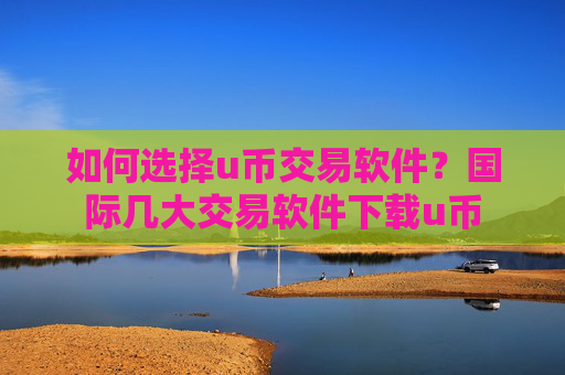 如何选择u币交易软件？国际几大交易软件下载u币