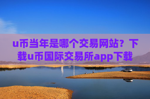u币当年是哪个交易网站？下载u币国际交易所app下载