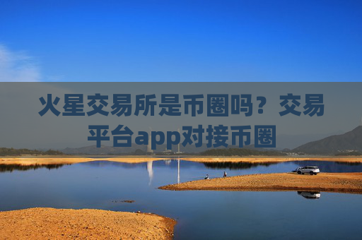 火星交易所是币圈吗？交易平台app对接币圈