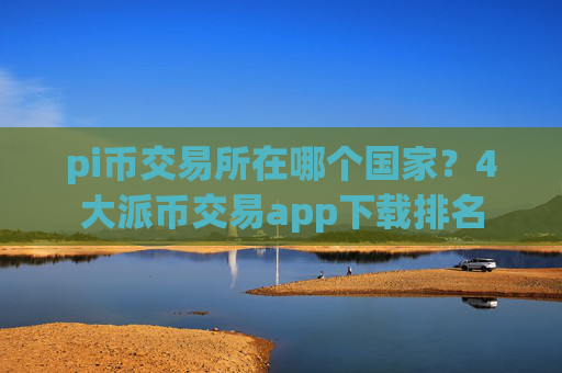 pi币交易所在哪个国家？4大派币交易app下载排名