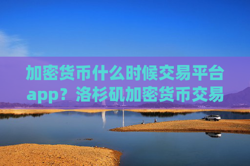 加密货币什么时候交易平台app？洛杉矶加密货币交易软件