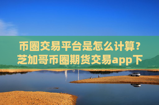 币圈交易平台是怎么计算？芝加哥币圈期货交易app下载