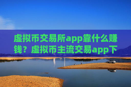 虚拟币交易所app靠什么赚钱？虚拟币主流交易app下载