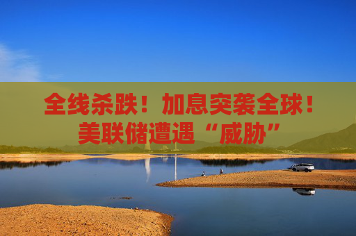 全线杀跌！加息突袭全球！美联储遭遇“威胁”
