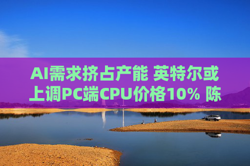 AI需求挤占产能 英特尔或上调PC端CPU价格10% 陈立武战略正在生效？