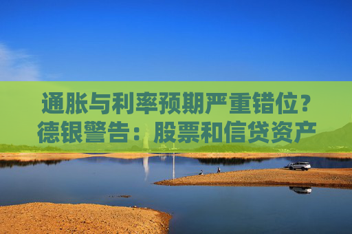 通胀与利率预期严重错位？德银警告：股票和信贷资产恐遭冲击！