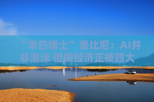 “末日博士”鲁比尼：AI并非泡沫 但美经济正被四大风险“环伺”！