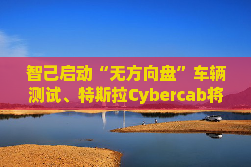 智己启动“无方向盘”车辆测试、特斯拉Cybercab将登陆中国 线控底盘或升温