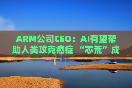 ARM公司CEO：AI有望帮助人类攻克癌症 “芯荒”成头号瓶颈