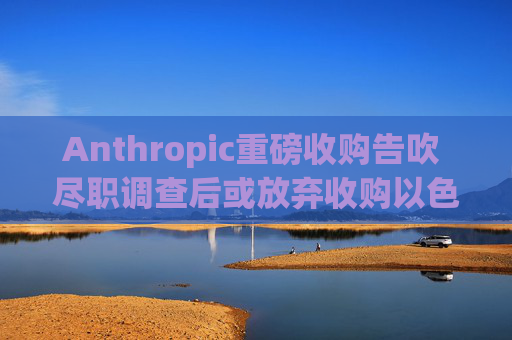 Anthropic重磅收购告吹 尽职调查后或放弃收购以色列初创Decart