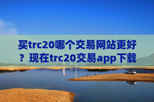买trc20哪个交易网站更好?现在trc20交易app下载