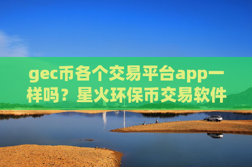 gec币各个交易平台app一样吗？星火环保币交易软件app