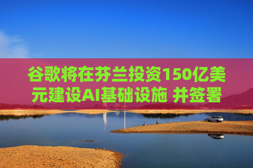 谷歌将在芬兰投资150亿美元建设AI基础设施 并签署长期核电采购协议