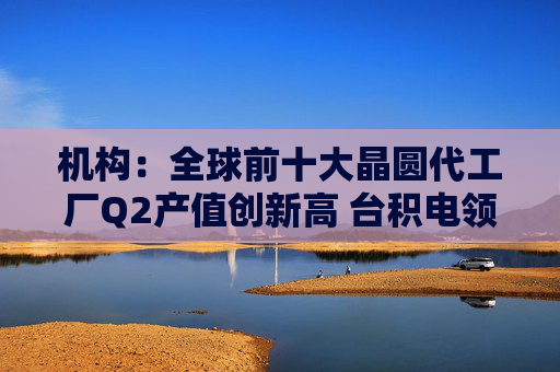 机构：全球前十大晶圆代工厂Q2产值创新高 台积电领跑 三星份额下滑