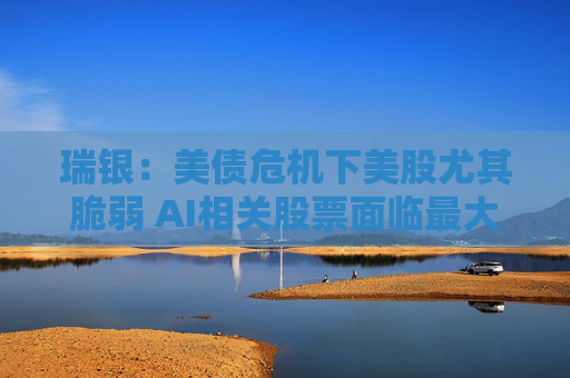 瑞银：美债危机下美股尤其脆弱 AI相关股票面临最大风险