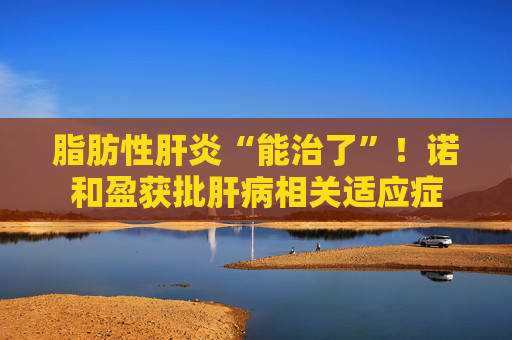 脂肪性肝炎“能治了”！诺和盈获批肝病相关适应症
