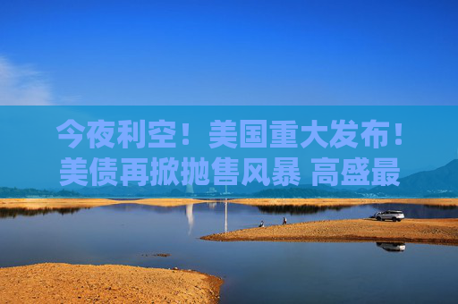 今夜利空！美国重大发布！美债再掀抛售风暴 高盛最新警告