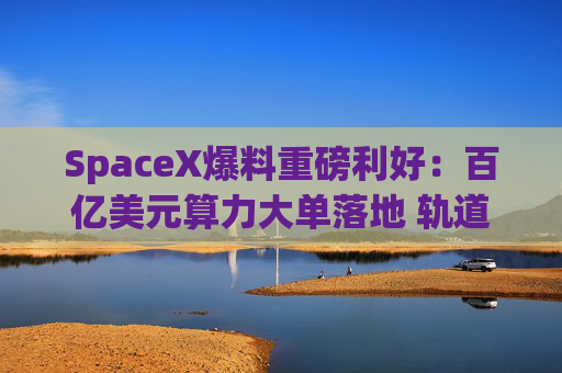 SpaceX爆料重磅利好：百亿美元算力大单落地 轨道算力时间表出炉