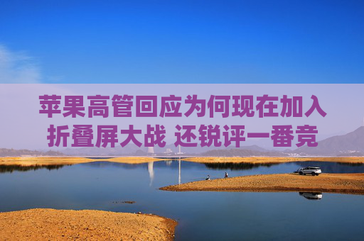 苹果高管回应为何现在加入折叠屏大战 还锐评一番竞品