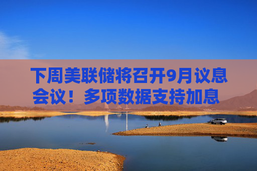 下周美联储将召开9月议息会议！多项数据支持加息 多家投行开始转向