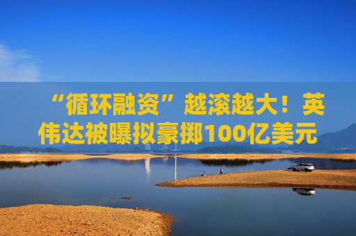 “循环融资”越滚越大！英伟达被曝拟豪掷100亿美元 押注“史上最大IPO”