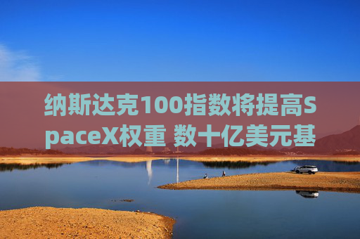 纳斯达克100指数将提高SpaceX权重 数十亿美元基金料将买入
