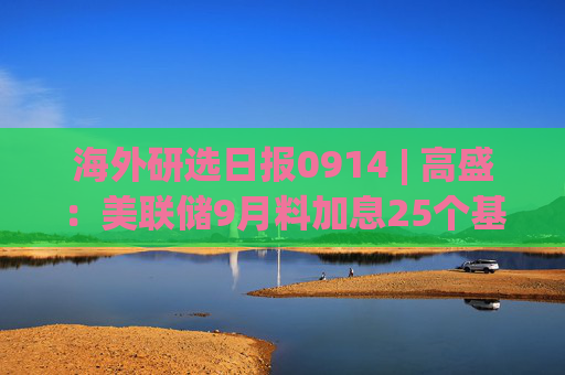 海外研选日报0914 | 高盛：美联储9月料加息25个基点 但可能不会释放连续加息信号