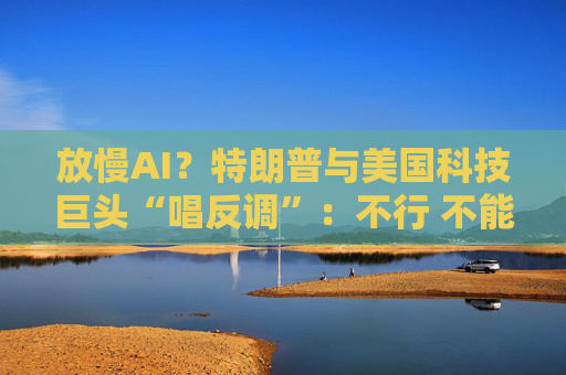 放慢AI？特朗普与美国科技巨头“唱反调”：不行 不能输给中国