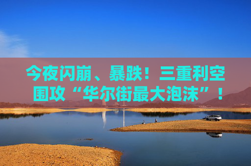 今夜闪崩、暴跌！三重利空 围攻“华尔街最大泡沫”！AI盛宴重大转变