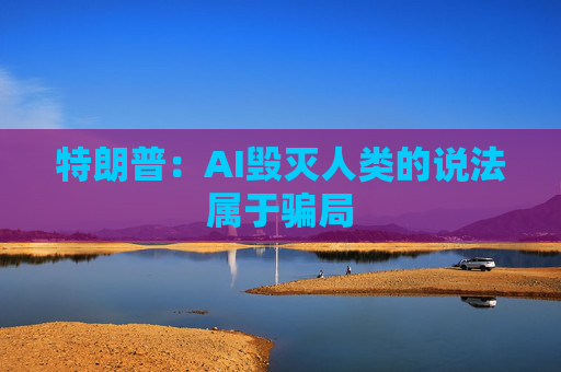 特朗普：AI毁灭人类的说法属于骗局