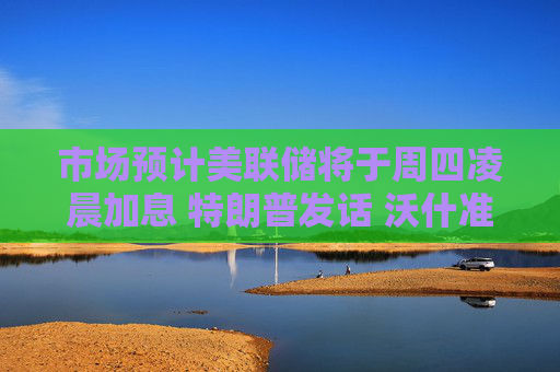 市场预计美联储将于周四凌晨加息 特朗普发话 沃什准备好了吗？
