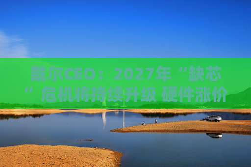 戴尔CEO：2027年“缺芯”危机将持续升级 硬件涨价还将继续