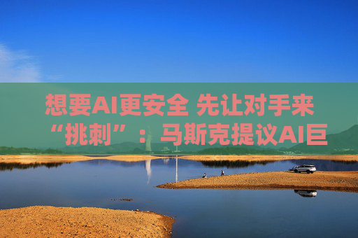想要AI更安全 先让对手来“挑刺”：马斯克提议AI巨头在模型发布前相互测试