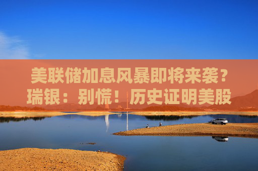 美联储加息风暴即将来袭？瑞银：别慌！历史证明美股总能扛过去