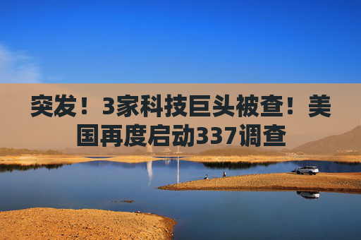 突发！3家科技巨头被查！美国再度启动337调查