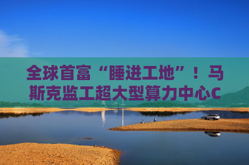 全球首富“睡进工地”！马斯克监工超大型算力中心Colossus建设