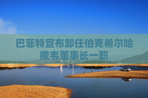 巴菲特宣布卸任伯克希尔哈撒韦董事长一职