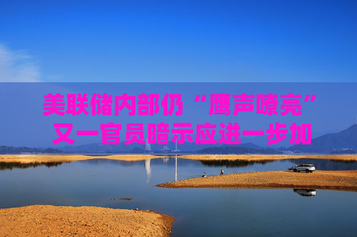 美联储内部仍“鹰声嘹亮” 又一官员暗示应进一步加息！