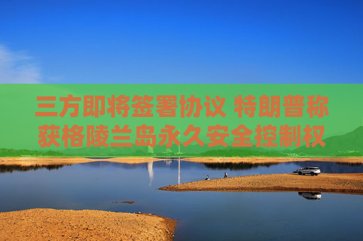 三方即将签署协议 特朗普称获格陵兰岛永久安全控制权