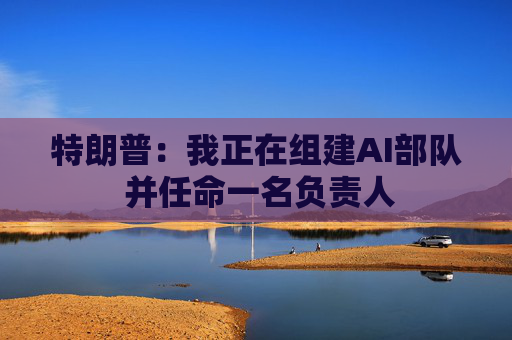 特朗普：我正在组建AI部队 并任命一名负责人